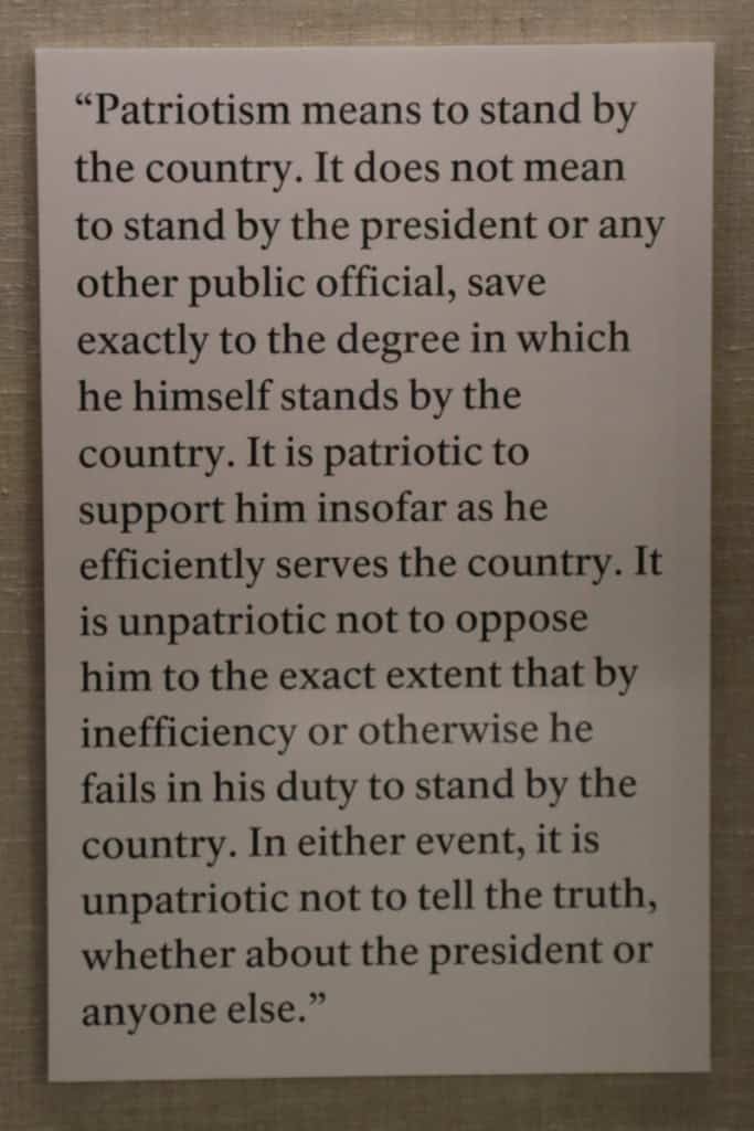 Theodore Roosevelt Quote posted on the wall at Theodore Roosevelt Birthplace HNS "Patriotism means to stand by the country. It does not mean to stand by the president or any other public offical, save exactly to the degree in which he himself stands by the country. It is patriotic to support him insofar as he efficiently serves the countryIt is unpatriotic not to oppose him to the exact extent that by innefficincy or otherwise he fails in his duty to stand by the country. In either event, it is unpatriotic not to tell the truth, wheather about the president or anyone else." 